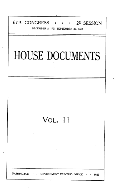 handle is hein.usccsset/usconset38190 and id is 1 raw text is: 67TH CONGRESS                       2D SESSION
DECEMBER 5, 1921-SEPTEMBER 22, 1922

HOUSE DOCUMENTS

VOL. 11

WASHINGTON   : : - GOVERNMENT PRINTING OFFICE : : 1922


