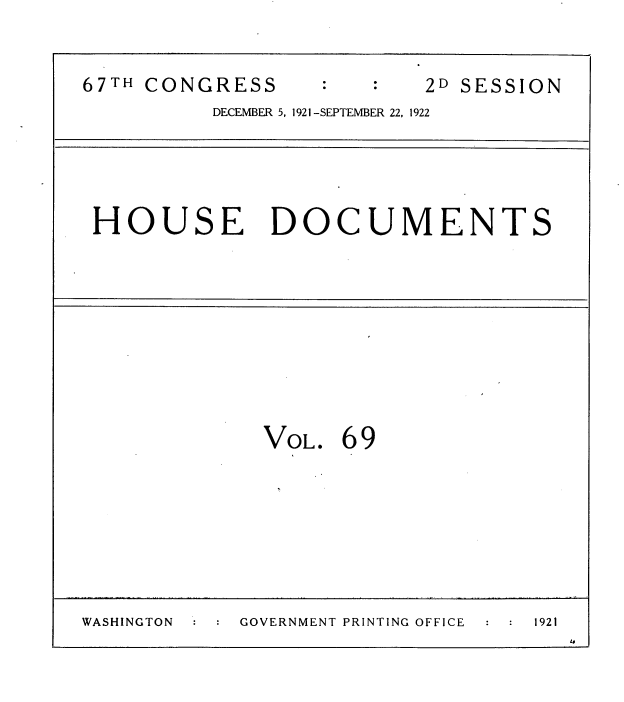 handle is hein.usccsset/usconset38196 and id is 1 raw text is: 67TH CONGRESS      :   :    2D SESSION
DECEMBER 5, 1921-SEPTEMBER 22, 1922
HOUSE DOCUMENTS
VoL. 69
WASHINGTON   GOVERNMENT PRINTING OFFICE  1921


