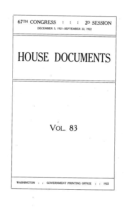 handle is hein.usccsset/usconset38202 and id is 1 raw text is: 67TH CONGRESS          2D SESSION
DECEMBER 5, 1921-SEPTEMBER 22, 1922
HOUSE DOCUMENTS
VOL. 83

WASHINGTON     GOVERNMENT PRINTING OFFICE  :  1922


