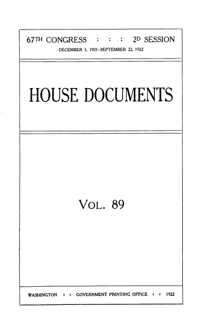 handle is hein.usccsset/usconset38207 and id is 1 raw text is: 67TH CONGRESS           :   :       2D SESSION
DECEMBER 5, 1921-SEPTEMBER 22, 1922

HOUSE DOCUMENTS

VoL. 89

WASHINGTON  : u GOVERNMENT PRINTING OFFICE : : 1922


