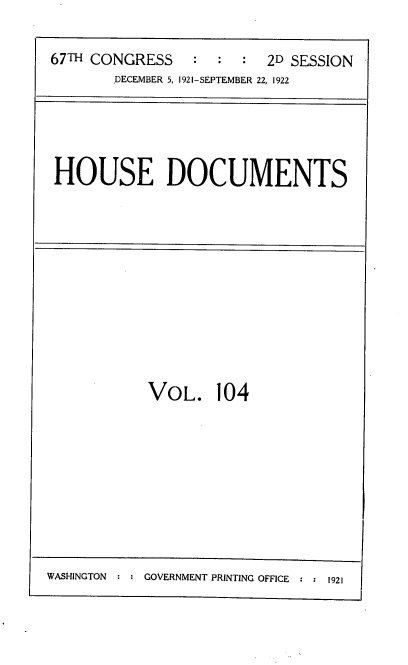 handle is hein.usccsset/usconset38213 and id is 1 raw text is: 67TH CONGRESS            :   :        2D SESSION
DECEMBER 5, 1921-SEPTEMBER 22, 1922

HOUSE DOCUMENTS

VoL. 104

WASHINGTON     GOVERNMENT PRINTING OFFICE  1921


