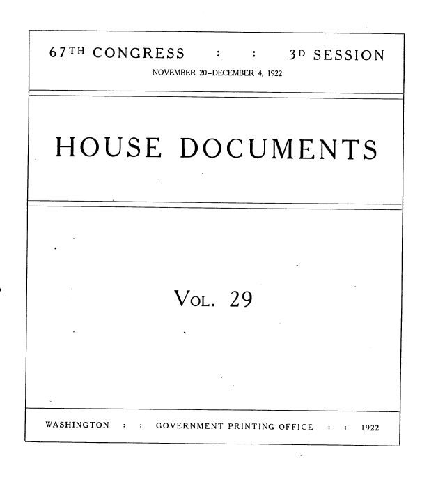 handle is hein.usccsset/usconset38222 and id is 1 raw text is: 67TH CONGRESS           3D SESSION
NOVEMBER 20-DECEMBER 4, 1922
HOUSE DOCUMENTS
VOL. 29
WASHINGTON  GOVERNMENT PRINTING OFFICE  1922


