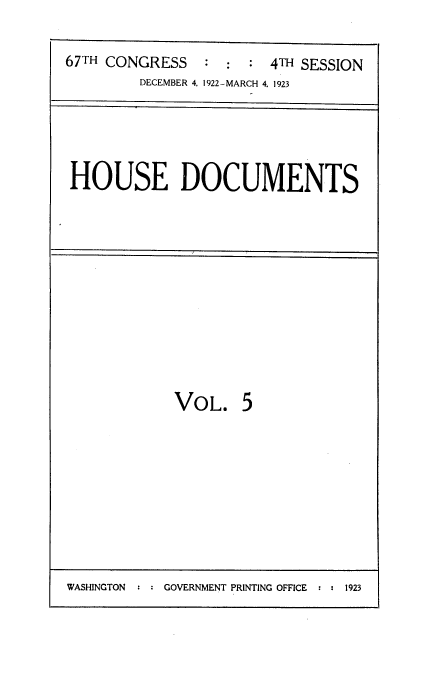 handle is hein.usccsset/usconset38230 and id is 1 raw text is: 67TH CONGRESS                 4TH SESSION
DECEMBER 4, 1922-MARCH 4. 1923

HOUSE DOCUMENTS

VOL.

5

WASHINGTON     GOVERNMENT PRINTING OFFICE  :  1923


