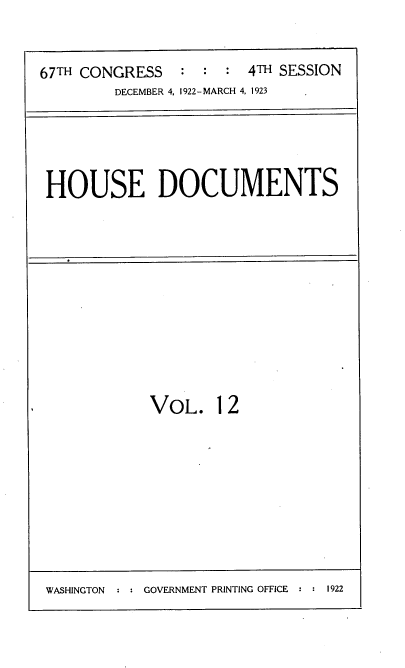 handle is hein.usccsset/usconset38233 and id is 1 raw text is: 67TH CONGRESS         :  :   :  4TH SESSION
DECEMBER 4, 1922-MARCH 4, 1923

HOUSE DOCUMENTS

VOL. 12

WASHINGTON  : : GOVERNMENT PRINTING OFFICE : : 1922


