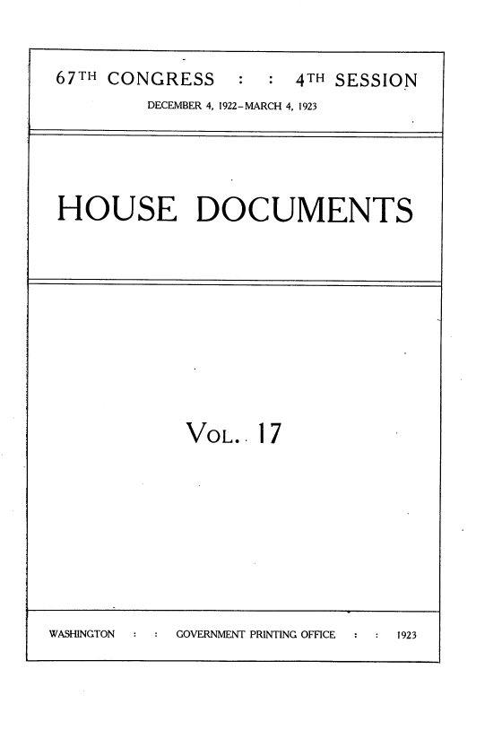 handle is hein.usccsset/usconset38237 and id is 1 raw text is: 67TH CONGRESS        : 4TH SESSION
DECEMBER 4, 1922-MARCH 4, 1923
HOUSE DOCUMENTS
VOL.. 17
WASHINGTON   GOVERNMENT PRINTING OFFICE  1923



