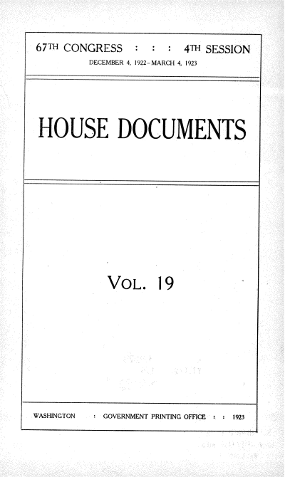 handle is hein.usccsset/usconset38238 and id is 1 raw text is: 67TH CONGRESS               :  4TH SESSION
DECEMBER 4, 1922-MARCH 4, 1923

HOUSE DOCUMENTS

VOL. 19

WASHINGTON     GOVERNMENT PRINTING OFFICE o  1923


