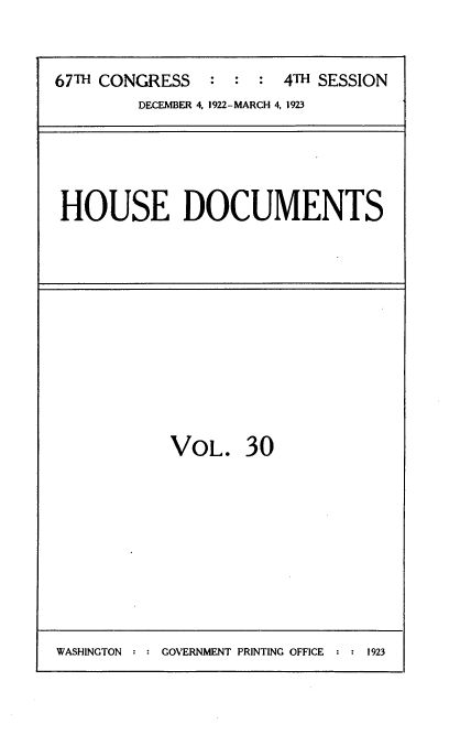 handle is hein.usccsset/usconset38240 and id is 1 raw text is: 67TH CONGRESS   : : : 4TH SESSION

DECEMBER 4, 1922-MARCH 4, 1923

HOUSE DOCUMENTS

VOL. 30

WASHINGTON : : GOVERNMENT PRINTING OFFICE : : 1923


