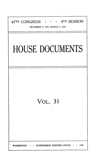 handle is hein.usccsset/usconset38241 and id is 1 raw text is: 67TH CONGRESS         :  :   :  4TH SESSION
DECEMBER 4, 1922-MARCH 4, 1923

HOUSE DOCUMENTS

VOL. 31

WASHINGTON : : GOVERNMENT PRINTING OFFICE : : 1923


