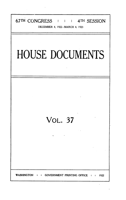 handle is hein.usccsset/usconset38243 and id is 1 raw text is: 67TH CONGRESS                4TH SESSION
DECEMBER 4, 1922-MARCH 4, 1923

HOUSE DOCUMENTS

VOL. 37

WASHINGTON : : GOVERNMENT PRINTING OFFICE : : 1922


