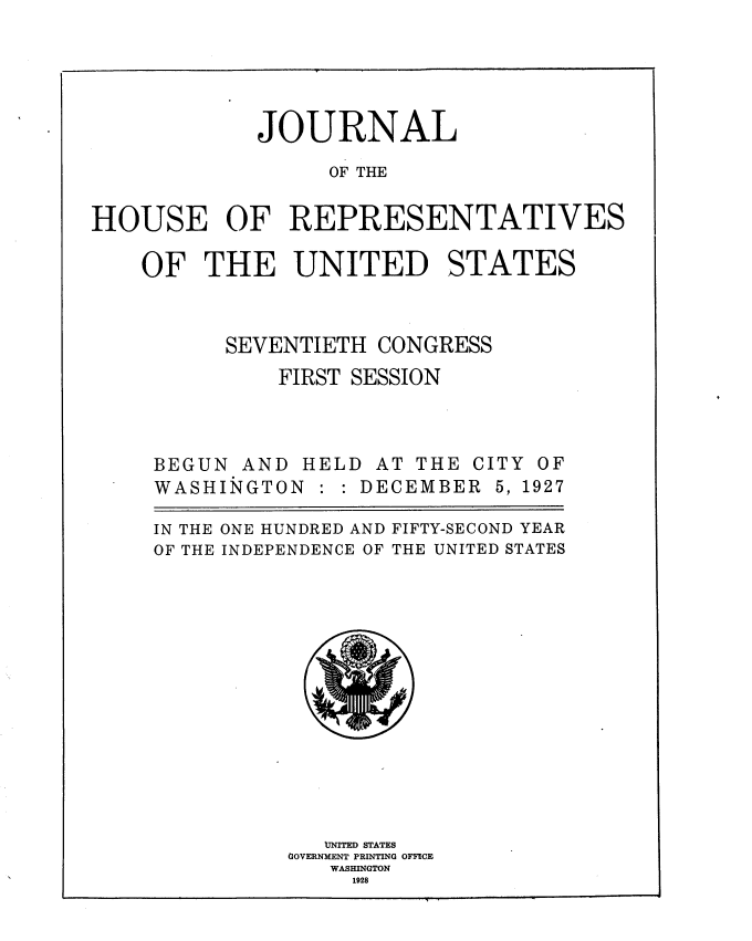 handle is hein.usccsset/usconset38246 and id is 1 raw text is: JOURNAL
OF THE
HOUSE OF REPRESENTATIVES

OF THE UNITED STATES
SEVENTIETH CONGRESS
FIRST SESSION

BEGUN AND HELDL
WASHINGTON :

AT THE CITY OF
DECEMBER 5, 1927

IN THE ONE HUNDRED AND FIFTY-SECOND YEAR
OF THE INDEPENDENCE OF THE UNITED STATES
VNITED STATES
GOVERNMENT PRINTING OFFICE
WASHINGTON
1928


