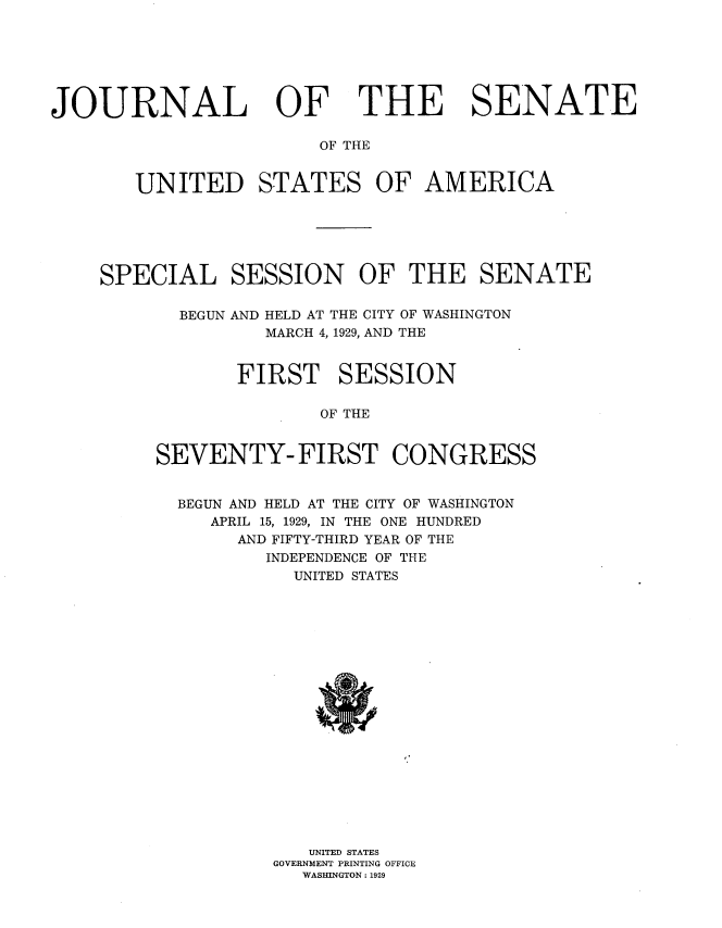 handle is hein.usccsset/usconset38247 and id is 1 raw text is: JOURNAL OF

THE SENATE

OF THE

UNITED STATES OF AMERICA
SPECIAL SESSION OF THE SENATE
BEGUN AND HELD AT THE CITY OF WASHINGTON
MARCH 4, 1929, AND THE
FIRST SESSION
OF THE
SEVENTY-FIRST CONGRESS

BEGUN AND HELD AT THE CITY OF WASHINGTON
APRIL 15, 1929, IN THE ONE HUNDRED
AND FIFTY-THIRD YEAR OF THE
INDEPENDENCE OF THE
UNITED STATES
UNITED STATES
GOVERNMENT PRINTING OFFICE
WASHINGTON : 1929


