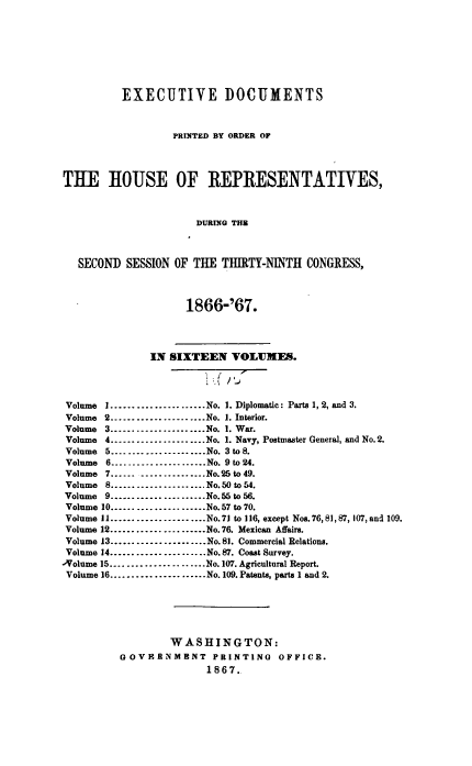 handle is hein.usccsset/usconset38256 and id is 1 raw text is: EXECUTIVE DOCUMENTS
PRINTED BY ORDER OF
THE HOUSE OF REPRESENTATIVES,
DURING THE
SECOND SESSION OF THE THIRTY-NINTH CONGRESS,
1866-'67.
IN SIXTEEN VOLUMES.
Volume I......................No. 1. Diplomatic: Parts 1, 2, and 3.
Volume 2......................No. 1. Interior.
Volume 3......................No. 1. War.
Volume 4......................No. 1. Navy, Postmaster General, and No.2.
Volume 5........-....-..........No. 3 to 8.
Volume 6..........-............No. 9 to 24.
Volume 7...... ...............No.25 to 49.
Volume 8...................... No.50 to 54.
Volume 9......................No.55to56.
Volume 10......     ............No.57 to 70.
Volume 11..................No.71 to 116, except Nos.76, 81, 87, 107, and 109.
Volume 12......................No.76. Mexican Affairs.
Volume 13..................No.81. Commercial Relations.
Volume 14..................No.87. Coast Survey.
-Volume 15..................No.107. Agricultural Report.
Volume 16..................No. 109. Patents, parts 1 and 2.
WASHINGTON:
GOVERNMENT PRINTING                OFFICE.
1867..


