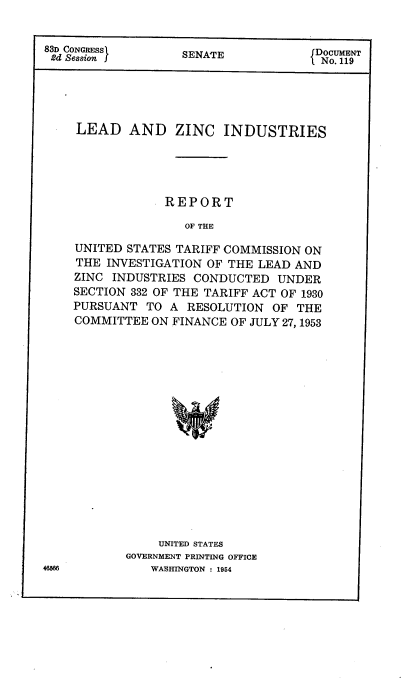 handle is hein.usccsset/usconset38257 and id is 1 raw text is: 83D CONGRESSl               SENATE                      D NC  ENT

LEAD AND ZINC INDUSTRIES
REPORT
OF THE
UNITED STATES TARIFF COMMISSION ON
THE INVESTIGATION OF THE LEAD AND
ZINC INDUSTRIES CONDUCTED UNDER
SECTION 332 OF THE TARIFF ACT OF 1930
PURSUANT TO A RESOLUTION OF THE
COMMITTEE ON FINANCE OF JULY 27, 1953

UNITED STATES
GOVERNMENT PRINTING OFFICE
WASHINGTON : 1954

46566


