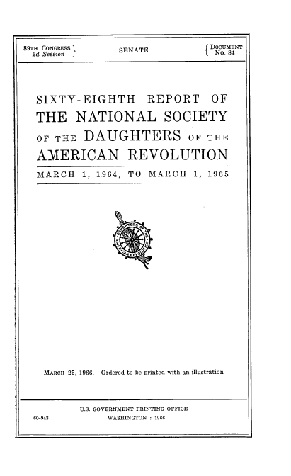 handle is hein.usccsset/usconset38265 and id is 1 raw text is: 89TH CONGRESS I  SENATE  I DOCUMENT
2d Session  J           1  No. 84
SIXTY-EIGHTH REPORT OF
THE NATIONAL SOCIETY
OF THE DAUGHTERS OF THE
AMERICAN REVOLUTION
MARCH  1, 1964, TO  MARCH  1, 1965

J6NI ERS O
aP
A         P
O
c4N RVJ
MARCH 25, 1966.-Ordered to be printed with an illustration

U.S. GOVERNMENT PRINTING OFFICE
WASHINGTON : 1966

60-943


