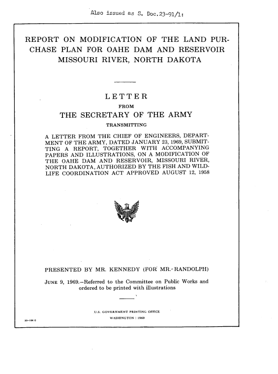 handle is hein.usccsset/usconset38266 and id is 1 raw text is: Also issued as S. Doc.23-91/1:

REPORT ON MODIFICATION OF THE LAND PUR-
CHASE PLAN FOR OAHE DAM AND RESERVOIR
MISSOURI RIVER, NORTH DAKOTA
LETTER
FROM
THE SECRETARY OF THE ARMY

TRANSMITTING
A LETTER FROM THE CHIEF OF ENGINEERS, DEPART-
MENT OF THE ARMY, DATED JANUARY 23, 1969, SUBMIT-
TING A REPORT, TOGETHER WITH ACCOMPANYING
PAPERS AND ILLUSTRATIONS, ON A MODIFICATION OF
THE OAHE DAM AND RESERVOIR, MISSOURI RIVER,
NORTH DAKOTA, AUTHORIZED BY THE FISH AND WILD-
LIFE COORDINATION ACT APPROVED AUGUST 12, 1958
PRESENTED BY MR. KENNEDY (FOR MR., RANDOLPH)

JUNE 9, 1969.-Referred to the Committee on Public Works and
ordered to be printed with illustrations
U.S. GOVERNMENT PRINTING OFFICE
30-184 0                         WASHINGTON : 1969


