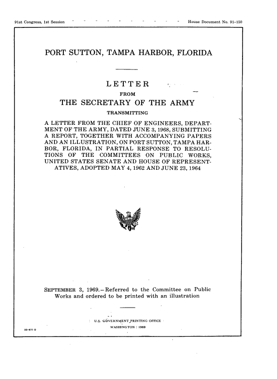 handle is hein.usccsset/usconset38267 and id is 1 raw text is: 91st Congress, 1st Session                                                     -    House Document No. 91-150

PORT SUTTON, TAMPA HARBOR, FLORIDA
LETTER
FROM
THE SECRETARY OF THE ARMY
TRANSMITTING
A LETTER FROM THE CHIEF OF ENGINEERS, DEPART-
MENT OF THE ARMY, DATED JUNE 3, 1968, SUBMITTING
A REPORT, TOGETHER WITH ACCOMPANYING PAPERS
AND AN ILLUSTRATION, ON PORT SUTTON, TAMPA HAR-
BOR, FLORIDA, IN PARTIAL RESPONSE TO RESOLU-
TIONS OF THE COMMITTEES ON PUBLIC WORKS,
UNITED STATES SENATE AND HOUSE OF REPRESENT-
ATIVES, ADOPTED MAY 4, 1962 AND JUNE 23, 1964
SEPTEMBER 3, 1969.-Referred to the Committee on Public
Works and ordered to be printed with an illustration

U.4. rOVERNME NTPRINTING OFFICE
WASHINGTON : 1969
33-671 0

91st Congress, 1st Session

House Document No. 91-150


