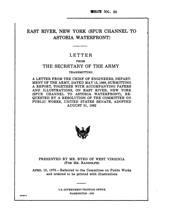 handle is hein.usccsset/usconset38268 and id is 1 raw text is: 

UWATE DOC. 60


EAST  RIVER,  NEW   YORK  (SPUR  CHANNEL TO
           ASTORIA   WATERFRONT)



                  LETTER
                     FROM
       THE  SECRETARY OF THE ARMY
                  TRANSMITTING

  A LETTER FROM THE CHIEF OF ENGINEERS, DEPART-
  MENT OF THE ARMY, DATED MAY 13,1969, SUBMITTING
  A REPORT, TOGETHER WITH ACCOMPANYING PAPERS
  AND  ILLUSTRATIONS, ON EAST RIVER, NEW YORK
  (SPUR CHANNEL  TO  ASTORIA WATERFRONT), RE-
  QUESTED BY A RESOLUTION OF THE COMMITTEE ON
  PUBLIC WORKS, UNITED STATES SENATE, ADOPTED
                 AUGUST 31, 1962













     PRESENTED BY MR. BYRD OF WEST VIRGINIA
                (FOR MR. RANDOLPH)

  APRIL 13, 1970.-Referred to the Committee on Public Works
        and ordered to be printed with illustrations



              U.S. GOVERNMENT PRINTING OFFICE
                  WASHINGTON : 1970


43-347 0


