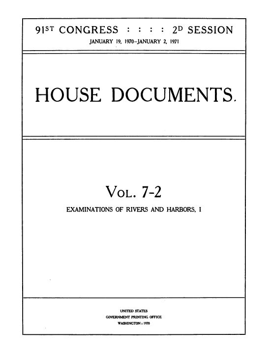 handle is hein.usccsset/usconset38269 and id is 1 raw text is: 


91ST CONGRESS : : : : 2D SESSION
            JANUARY 19, 1970-JANUARY 2. 1971


HOUSE DOCUMENTS.


VOL.


7-2


EXAMINATIONS OF RIVERS AND HARBORS, I


   UNITED STATES
GOVERNMENT PRINTING OFFICE
   WASHINGTON : 1970


