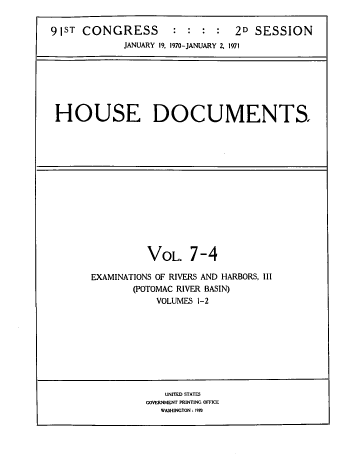 handle is hein.usccsset/usconset38271 and id is 1 raw text is: 


91ST  CONGRESS       :  : :  :  2D  SESSION
             JANUARY 19. 1970-JANUARY 2, 1971


HOUSE DOCUMENTS.


          VOL.   7-4

EXAMINATIONS OF RIVERS AND HARBORS, III
       (POTOMAC RIVER BASIN)
           VOLUMES 1-2


   UNITED STATES
GOVERNMENT PRINTING OFFICE
   WASHINGTON :1970


