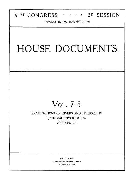 handle is hein.usccsset/usconset38272 and id is 1 raw text is: 


91ST CONGRESS        :  :  : :  2D  SESSION
             JANUARY 19, 1970-JANUARY 2, 1971







 HOUSE DOCUMENTS,














                VOL. 7-5

       EXAMINATIONS OF RIVERS AND HARBORS, IV
              (POTOMAC RIVER BASIN)
                  VOLUMES 3-4









                    UNITED STATES
                 GOVERNMENT PRINTING OFFICE
                   WASHINGTON : 1970


