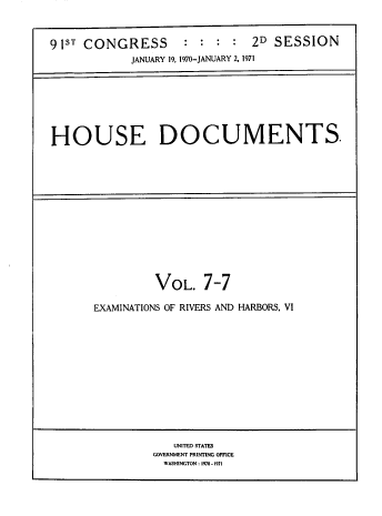 handle is hein.usccsset/usconset38274 and id is 1 raw text is: 



91ST CONGRESS        : :  : :  2D  SESSION
             JANUARY 19, 1970-JANUARY 2, 1971


HOUSE DOCUMENTS.


         VOL. 7-7

EXAMINATIONS OF RIVERS AND HARBORS, VI


   UNITED STATES
GOVERNMENT PRINTING OFFICE
  WASHINGTON : 1970 -1971


