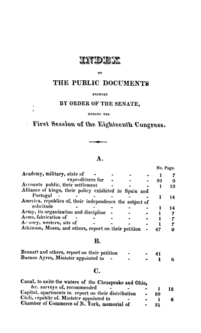 handle is hein.usccsset/usconset38278 and id is 1 raw text is: TO

THE PUBLIC DOCUMENTS
PRINTED
BY ORDER OF THE SENATE,
DURING THE

First Sesioni of thei~ Aghteenth Congres.

A.

Academy, military, state of   -

expenditures for  -      -      -
Accounts public, their settlement    -      -      -
Alliance of kings, their policy exhibited in Spain and
Portugal  -       -      -      -      -       .
America. republics of, their independence the subject of
solicitude        -      -      .      -       -
Army, its organization and discipline  -    -      .
Arms, fabrication of  -      -       -      -      .
Ar:mory, western, site of    -       -      .      .
Atkinson, Moses, and others, report on their petition -

B.

Bennett and others, report on their petition
Buenos Ayres, Minister appointed to -

-       -    41
-       -     1

C.

Canal, to unite the waters of the Chesapeake and Ohio,
&c. surveys of, recommended    -     -      -
Capitol, apartments in. report on their distribution -
Chili, r epublic of. Minister appointed to  -   -
Chamber of Commerce of N. York, memorial of     -

No. Page.
1     7
50     0
1    10

1     14

1
1
1
47

14
7
,7
0

1
80
1
Si

12
6


