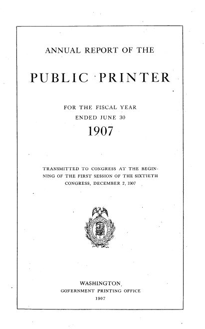 handle is hein.usccsset/usconset38282 and id is 1 raw text is: ANNUAL REPORT OF THE

PUBLIC PRINTER
FOR THE FISCAL YEAR
ENDED JUNE 30
1907
TRANSMITTED TO CONGRESS AT THE BEGIN-
NING OF THE FIRST SESSION OF THE SIXTIETH
CONGRESS, DECEMBER 2, 1907

WASHINGTON
GOVERNMENT PRINTING OFFICE
1907


