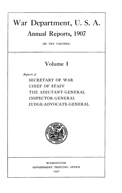 handle is hein.usccsset/usconset38283 and id is 1 raw text is: War Department, U. S. A.
Annual Reports, 1907
(IN TEN VOLUMES)
Volume I
Reports of
SECRETARY OF WAR
CHIEF OF STAFF
THE ADJUTANT-GENERAL
INSPECTOR-GENERAL
JUDGE-ADVOCATE-GENERAL
WASHINGTON
GOVERNMENT PRINTING OFFICE
1907


