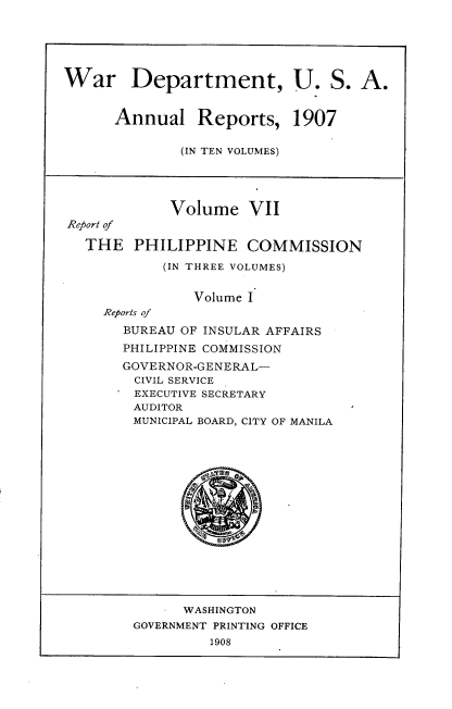 handle is hein.usccsset/usconset38288 and id is 1 raw text is: War Department, U. S. A.
Annual Reports, 1907
(IN TEN VOLUMES)
Volume VII
Report of
THE PHILIPPINE COMMISSION
(IN THREE VOLUMES)
Volume I
Reports of
BUREAU OF INSULAR AFFAIRS
PHILIPPINE COMMISSION
GOVERNOR-GENERAL-
CIVIL SERVICE
EXECUTIVE SECRETARY
AUDITOR
MUNICIPAL BOARD, CITY OF MANILA
WASHINGTON
GOVERNMENT PRINTING OFFICE
1908


