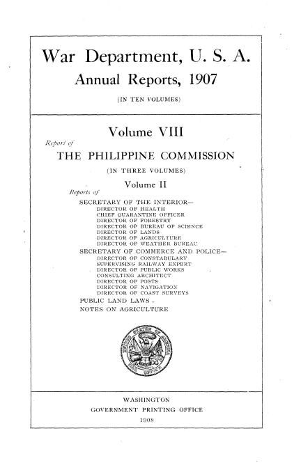handle is hein.usccsset/usconset38289 and id is 1 raw text is: War Department, U. S. A.
Annual Reports, 1907
(IN TEN VOLUMES)
Volume VIII
'ko o/
THE PHILIPPINE COMMISSION
(IN THREE VOLUMES)
Volume II
Reports qf
SECRETARY OF THE INTERIOR-
DIRDCTOR OF liEALTIl
CH1IEF Q\UARANTINE OFFICER
DIlRECTOR OF F)RES l RY
DI)RECTCR OF BURE.AU OF SCIENCE
D1IRECT OR OF L.\NDS
DIRECTOR OF .ARI    C UTE
DIRE(CTOR OF \\I~E.Il1R BUREAU
SECRETARY OF COMM13tERCE AND POLICE-
IRE(T(OR OF C(NT 'AI3L ,ARY
SUPER\'VSING RAIl\\ V. ETIPERT
DIRECTOR OF PCULIC \\ORRS
CONSU1LTING ARC 'll  (CT
DIRECTOR OF PTE
DIRECTOR O F N\\A JI, \TION
I)IRECT(OR OF CO .\ T SURVEYS
PUBLIC LAND LAWS
NOTES ON AGRICULTURE
WASHINGTON
GOVERNMENT PRINTING OFFICE
1908


