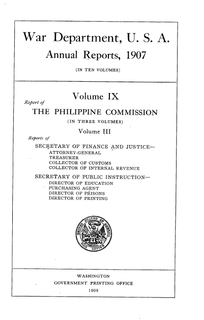 handle is hein.usccsset/usconset38290 and id is 1 raw text is: War Department, U. S. A.
Annual Reports, 1907
(IN TEN VOLUMES)
Volume IX
Report of
THE PHILIPPINE COMMISSION
(IN THREE VOLUMES)
Volume III
Reports of
SECRETARY OF FINANCE AND JUSTICE-
ATTORNEY-GENERAL
TREASURER
COLLECTOR OF CUSTOMS
COLLECTOR OF INTERNAL REVENUE
SECRETARY OF PUBLIC INSTRUCTION-
DIRECTOR OF EDUCATION
PURCHASING AGENT
DIRECTOR OF PRISONS
DIRECTOR OF PRINTING
WASHINGTON
GOVERNMENT PRINTING OFFICE
1908


