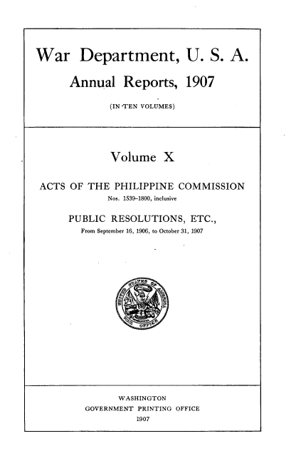 handle is hein.usccsset/usconset38291 and id is 1 raw text is: War Department, U. S. A.
Annual Reports, 1907
(IN -TEN VOLUMES)
Volume X
ACTS OF THE PHILIPPINE COMMISSION
Nos. 1539-1800, inclusive
PUBLIC RESOLUTIONS, ETC.,
From September 16, 1906, to October 31, 1907
WASHINGTON
GOVERNMENT PRINTING OFFICE
1907


