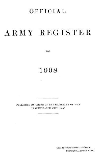 handle is hein.usccsset/usconset38292 and id is 1 raw text is: OFFICIAL

ARMY

REGISTER

FOR
1908

PUBLISHED BY ORDER OF THE SECRETARY OF WAR
IN COMPLIANCE WITH LAW
THE ADJUTANT-GENERAL'S OFFICE
Washington, December 1, 1907


