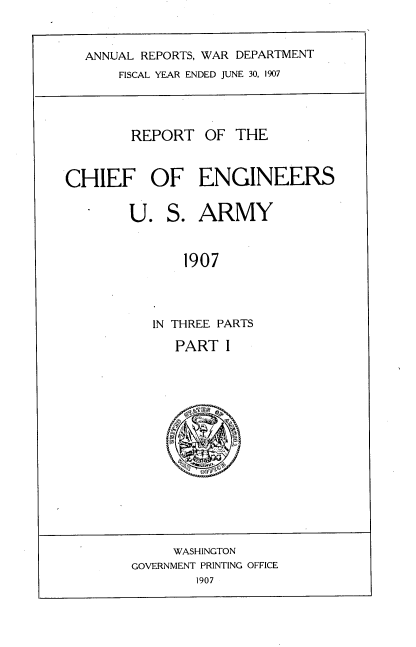handle is hein.usccsset/usconset38293 and id is 1 raw text is: ANNUAL REPORTS, WAR DEPARTMENT
FISCAL YEAR ENDED JUNE 30, 1907
REPORT OF THE
CHIEF OF ENGINEERS
U. S. ARMY
1907
IN THREE PARTS

PART I

WASHINGTON
GOVERNMENT PRINTING OFFICE
1907


