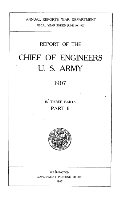 handle is hein.usccsset/usconset38294 and id is 1 raw text is: ANNUAL REPORTS, WAR DEPARTMENT
FISCAL YEAR ENDED JUNE 30, 1907
REPORT OF THE
CHIEF OF ENGINEERS
U. S. ARMY
1907
IN THREE PARTS

PART II

WASHINGTON
GOVERNMENT PRINTING OFFICE
1907



