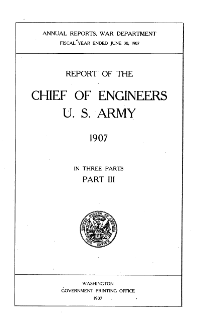 handle is hein.usccsset/usconset38295 and id is 1 raw text is: ANNUAL REPORTS, WAR DEPARTMENT
FISCAL YEAR ENDED JUNE 30, 1907

REPORT OF THE
CHIEF OF ENGINEERS
U. S. ARMY
1907
IN THREE PARTS
PART III

WASHINGTON
GOVERNMENT PRINTING OFFICE
1907


