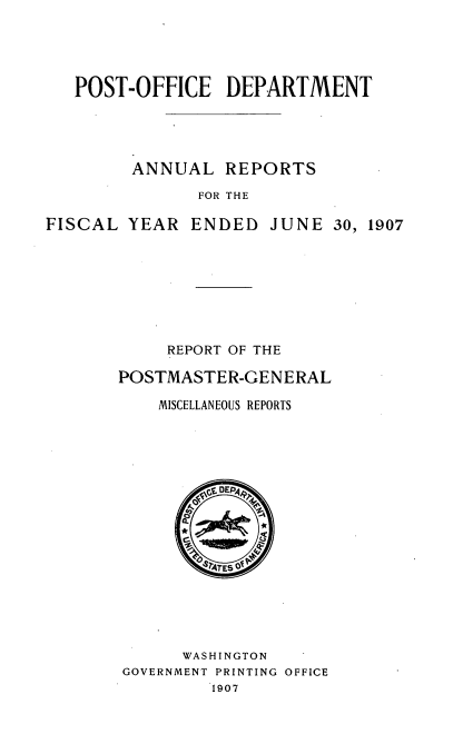 handle is hein.usccsset/usconset38297 and id is 1 raw text is: POST-OFFICE DEPARTMENT

ANNUAL REPORTS
FOR THE
FISCAL YEAR ENDED JUNE 30, 1907

REPORT OF THE
POSTMASTER-GENERAL
MISCELLANEOUS REPORTS
WASHINGTON
GOVERNMENT PRINTING OFFICE
1907


