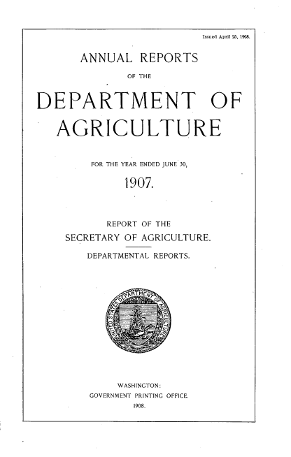 handle is hein.usccsset/usconset38308 and id is 1 raw text is: Issued April 26, 1908.
ANNUAL REPORTS
OF THE
DEPARTMENT OF
AGRICULTURE
FOR THE YEAR ENDED JUNE 30,
1907.
REPORT OF THE
SECRETARY OF AGRICULTURE.
DEPARTMENTAL REPORTS.
WASHINGTON:
GOVERNMENT PRINTING OFFICE.
1908.


