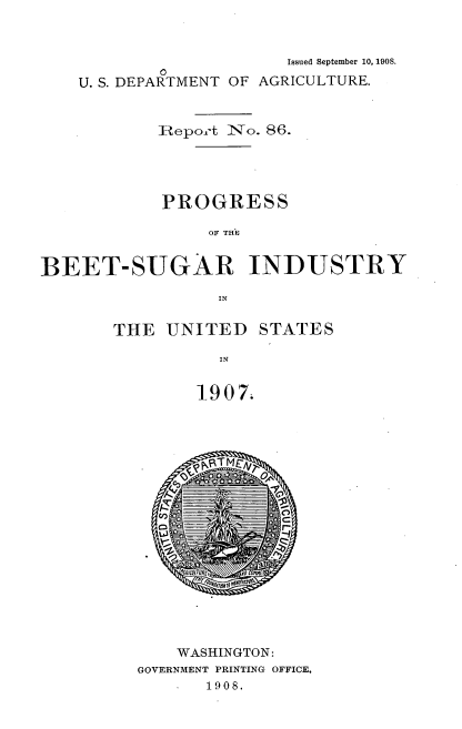 handle is hein.usccsset/usconset38309 and id is 1 raw text is: Issued September 10, 1908.
0
U. S. DEPARTMENT OF AGRICULTURE.
Report No. 86.
PROGRESS
OF THE
BEET-SUGAR INDUSTRY
IN

THE UNITED

STATES

IN
1907.

WASHINGTON:
GOVERNMENT PRINTING OFFICE,
S   1908.


