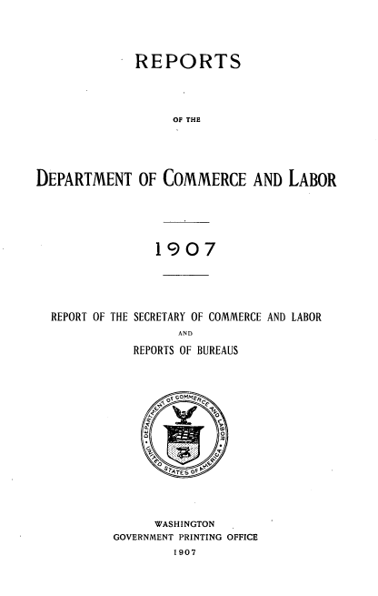 handle is hein.usccsset/usconset38311 and id is 1 raw text is: REPORTS
OF THE
DEPARTMENT OF COMMERCE AND LABOR

1907
REPORT OF THE SECRETARY OF COMMERCE AND LABOR
AND
REPORTS OF BUREAUS

ae
F4 SATES OF P
WASHINGTON
GOVERNMENT PRINTING OFFICE
1907


