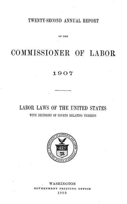 handle is hein.usccsset/usconset38312 and id is 1 raw text is: TWENTY-SECOND ANNUAL REPORT

OF THE
COMMISSIONER OF LABOR
1907
LABOR LAWS OF THE UNITED STATES
WITH DECISIONS OF COURTS RELATING THERETO
.WASHINGTON
GOVERNMENT PRINTING OFFICE
1908


