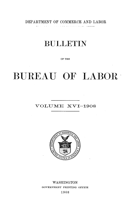 handle is hein.usccsset/usconset38313 and id is 1 raw text is: DEPARTMENT OF COMMERCE AND LABOR

BULLETIN
OF THE
BUREAU OF LABOR

VOLUME XVI-1908
WASHINGTON
GOVERNMENT PRINTING OFFICE
1908


