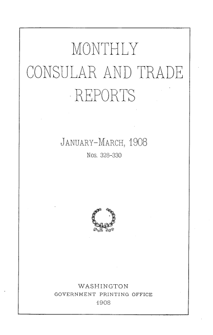 handle is hein.usccsset/usconset38314 and id is 1 raw text is: MONTHLY
CONSULAR AND TRADE
REPORTS
JANUARY-MARCH, 1908
Nos. 328-330
WASHINGTON
GOVERNMENT PRINTING OFFICE
1908


