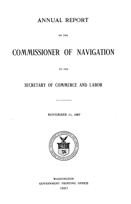 handle is hein.usccsset/usconset38316 and id is 1 raw text is: ANNUAL REPORT

OF THE
COMMISSIONER OF NAVIGATION
TO THE
SECRETARY OF COMMERCE AND LABOR

NOVEMBER 11, 1907
WASHINGTON
GOVERNMENT PRINTING OFFICE
1907


