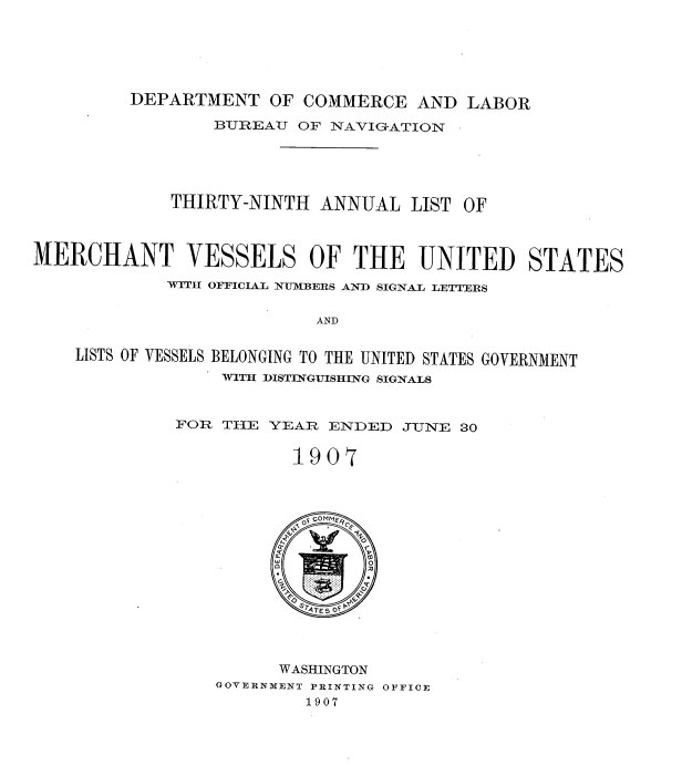 handle is hein.usccsset/usconset38317 and id is 1 raw text is: DEPARTMENT OF COMMERCE AND LABOR
BUREAU OF NAVIGATION
THIRTY-NINTH ANNUAL LIST OF
MERCHANT VESSELS OF THE UNITED STATES
WITH OFFICIAL NUMBERS AND SIGNAL LETTERS
AND
LISTS OF VESSELS BELONGING TO THE UNITED STATES GOVERNMENT
WITH DISTINGUISHING SIGNALS
FOR THE YEAR ENDED JUNE 30
19O 7
WASHINGTON
GOVERNMENT PRINTING OFFICE
1907



