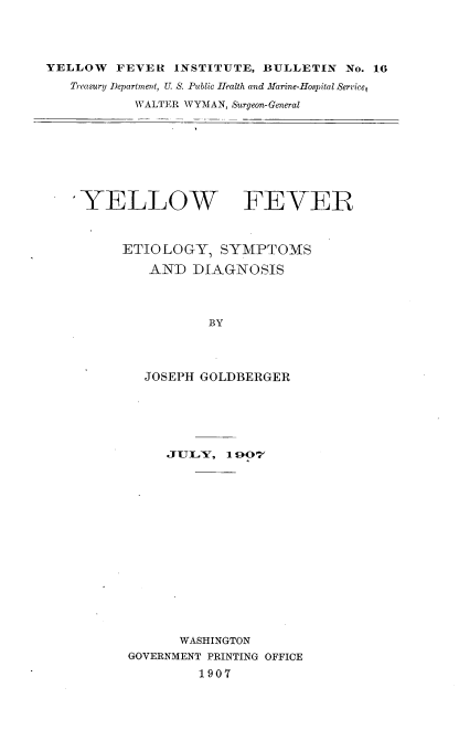 handle is hein.usccsset/usconset38320 and id is 1 raw text is: YELLOW       FEVER      INSTITUTE, BULLETIN             No. 16
Treasury Department, U. S. Public Health and Marine-Hospital Serrice,
WALTER WYMAN, Surgeon-General

YELLOW FEVER
ETIOLOGY, SYMPTOMS
AND DIAGNOSIS
BY
JOSEPH GOLDBERGER

JULY, 1 g07
WASHINGTON
GOVERNMENT PRINTING OFFICE
1907


