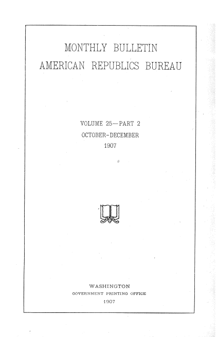 handle is hein.usccsset/usconset38322 and id is 1 raw text is: MONTHLY BULLETIN
AMERICAN REPUBLICS BUREAU
VOLUME 25-PART 2
OCTOBER-DECEMBER
1907
WASHINGTON
GOVERNME'NT PIjNTING OFFICE
1907


