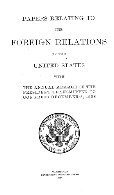 handle is hein.usccsset/usconset38325 and id is 1 raw text is: PAPERS RELATING TO

THE
FOREIGN RELATIONS
OF THE

UNITED

STATES

WITH

THE ANNUAL MESSAGE OF THE
PRESIDENT TRANSMITTED TO
CONGRESS DECEMBER-8, 1908
WASHINGTON
GOVERNMENT PRINTING OFFICE
1912


