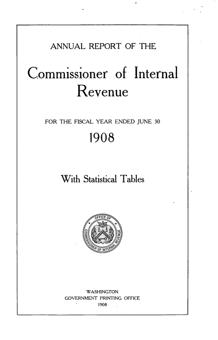 handle is hein.usccsset/usconset38326 and id is 1 raw text is: ANNUAL REPORT OF THE

Commissioner

of Internal

Revenue
FOR THE FISCAL YEAR ENDED JUNE 30
1908
With Statistical Tables

OFFICE Op
WASHINGTON
GOVERNMENT PRINTING OFFICE
1908


