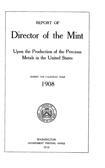 handle is hein.usccsset/usconset38327 and id is 1 raw text is: REPORT OF

Director of the Mint
Upon the Production of the Precious
Metals in the United States
DURING THE CALENDAR YEAR
1908
OFIE  ,
r

WASHINGTON
GOVERNMENT PRINTING OFFICE
1910


